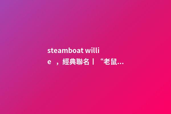 steamboat willie，經典聯名丨“老鼠”過街-第1張-觀點-玄機派